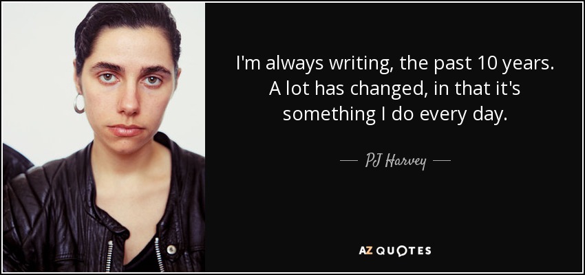 I'm always writing, the past 10 years. A lot has changed, in that it's something I do every day. - PJ Harvey