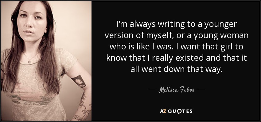 I'm always writing to a younger version of myself, or a young woman who is like I was. I want that girl to know that I really existed and that it all went down that way. - Melissa Febos