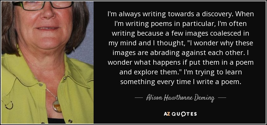 I'm always writing towards a discovery. When I'm writing poems in particular, I'm often writing because a few images coalesced in my mind and I thought, 