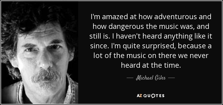I'm amazed at how adventurous and how dangerous the music was, and still is. I haven't heard anything like it since. I'm quite surprised, because a lot of the music on there we never heard at the time. - Michael Giles