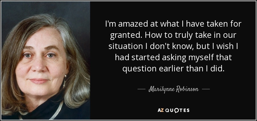 I'm amazed at what I have taken for granted. How to truly take in our situation I don't know, but I wish I had started asking myself that question earlier than I did. - Marilynne Robinson