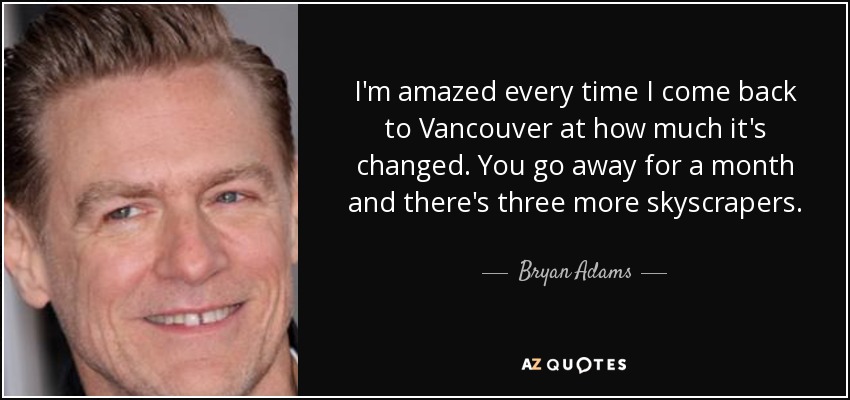 I'm amazed every time I come back to Vancouver at how much it's changed. You go away for a month and there's three more skyscrapers. - Bryan Adams