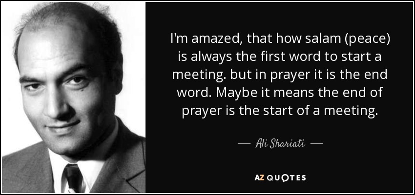 I'm amazed, that how salam (peace) is always the first word to start a meeting. but in prayer it is the end word. Maybe it means the end of prayer is the start of a meeting. - Ali Shariati