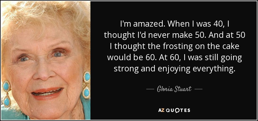 I'm amazed. When I was 40, I thought I'd never make 50. And at 50 I thought the frosting on the cake would be 60. At 60, I was still going strong and enjoying everything. - Gloria Stuart
