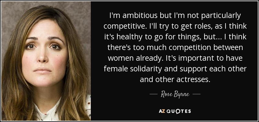 I'm ambitious but I'm not particularly competitive. I'll try to get roles, as I think it's healthy to go for things, but... I think there's too much competition between women already. It's important to have female solidarity and support each other and other actresses. - Rose Byrne