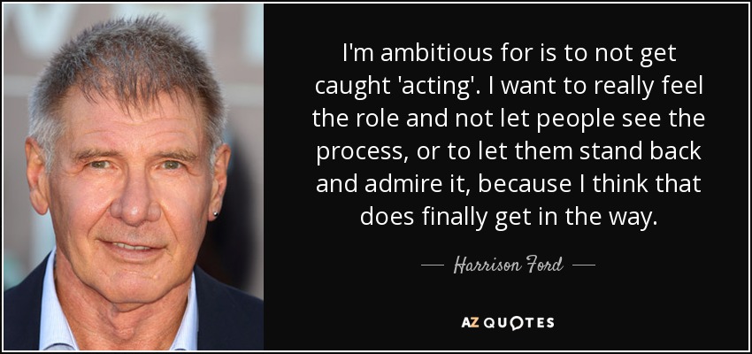 I'm ambitious for is to not get caught 'acting'. I want to really feel the role and not let people see the process, or to let them stand back and admire it, because I think that does finally get in the way. - Harrison Ford
