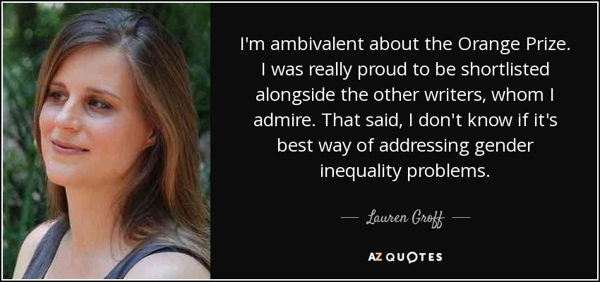 I'm ambivalent about the Orange Prize. I was really proud to be shortlisted alongside the other writers, whom I admire. That said, I don't know if it's best way of addressing gender inequality problems. - Lauren Groff