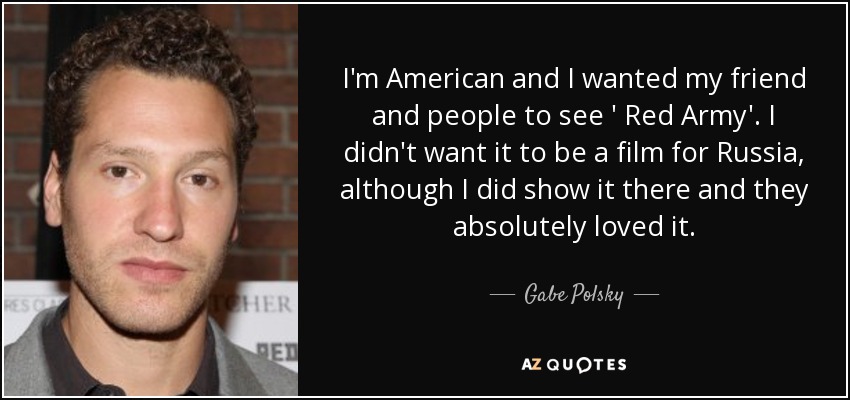 I'm American and I wanted my friend and people to see ' Red Army' . I didn't want it to be a film for Russia, although I did show it there and they absolutely loved it. - Gabe Polsky
