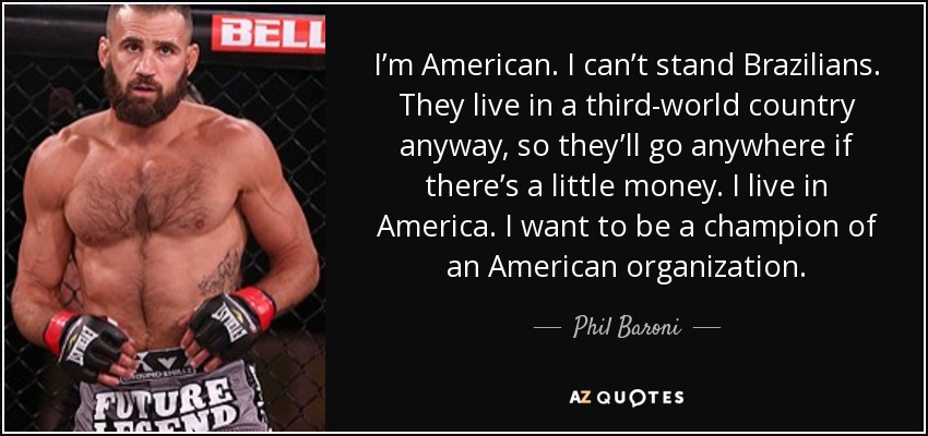 I’m American. I can’t stand Brazilians. They live in a third-world country anyway, so they’ll go anywhere if there’s a little money. I live in America. I want to be a champion of an American organization. - Phil Baroni