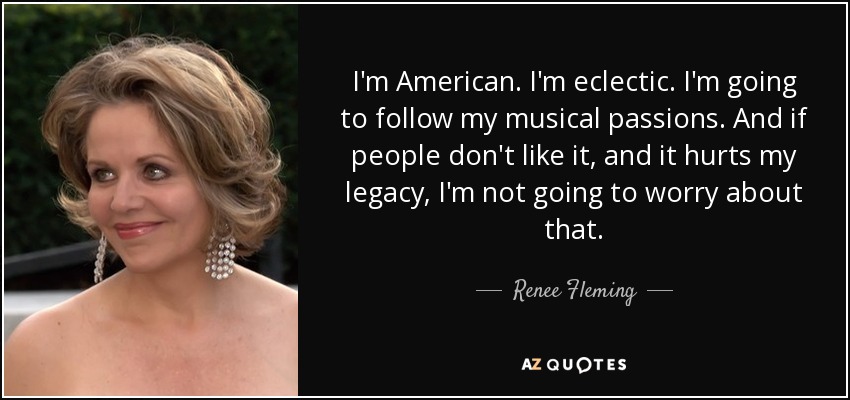 I'm American. I'm eclectic. I'm going to follow my musical passions. And if people don't like it, and it hurts my legacy, I'm not going to worry about that. - Renee Fleming