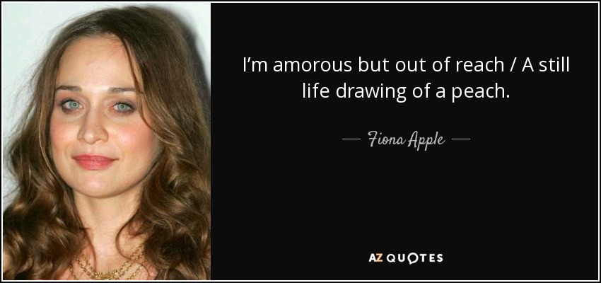 I’m amorous but out of reach / A still life drawing of a peach. - Fiona Apple
