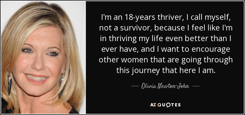 I'm an 18-years thriver, I call myself, not a survivor, because I feel like I'm in thriving my life even better than I ever have, and I want to encourage other women that are going through this journey that here I am. - Olivia Newton-John