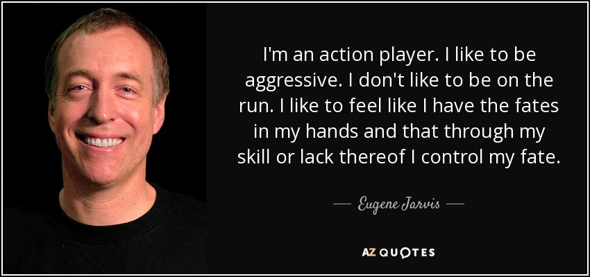 I'm an action player. I like to be aggressive. I don't like to be on the run. I like to feel like I have the fates in my hands and that through my skill or lack thereof I control my fate. - Eugene Jarvis