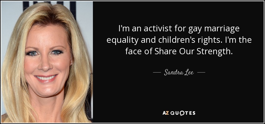 I'm an activist for gay marriage equality and children's rights. I'm the face of Share Our Strength. - Sandra Lee