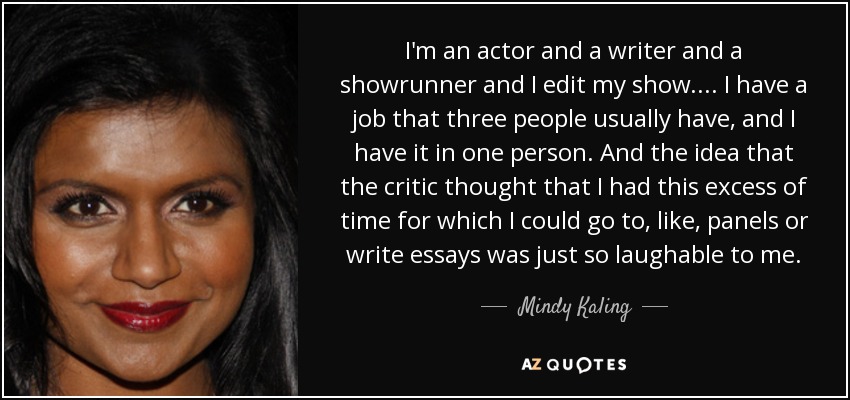 I'm an actor and a writer and a showrunner and I edit my show. ... I have a job that three people usually have, and I have it in one person. And the idea that the critic thought that I had this excess of time for which I could go to, like, panels or write essays was just so laughable to me. - Mindy Kaling