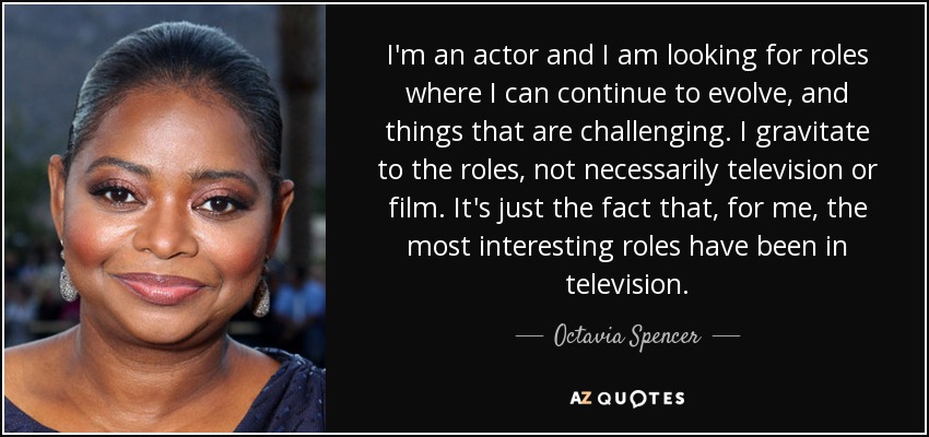 I'm an actor and I am looking for roles where I can continue to evolve, and things that are challenging. I gravitate to the roles, not necessarily television or film. It's just the fact that, for me, the most interesting roles have been in television. - Octavia Spencer