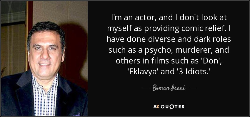 I'm an actor, and I don't look at myself as providing comic relief. I have done diverse and dark roles such as a psycho, murderer, and others in films such as 'Don', 'Eklavya' and '3 Idiots.' - Boman Irani