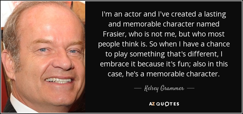 I'm an actor and I've created a lasting and memorable character named Frasier, who is not me, but who most people think is. So when I have a chance to play something that's different, I embrace it because it's fun; also in this case, he's a memorable character. - Kelsey Grammer