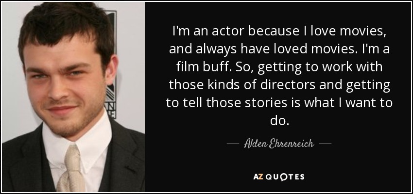 I'm an actor because I love movies, and always have loved movies. I'm a film buff. So, getting to work with those kinds of directors and getting to tell those stories is what I want to do. - Alden Ehrenreich