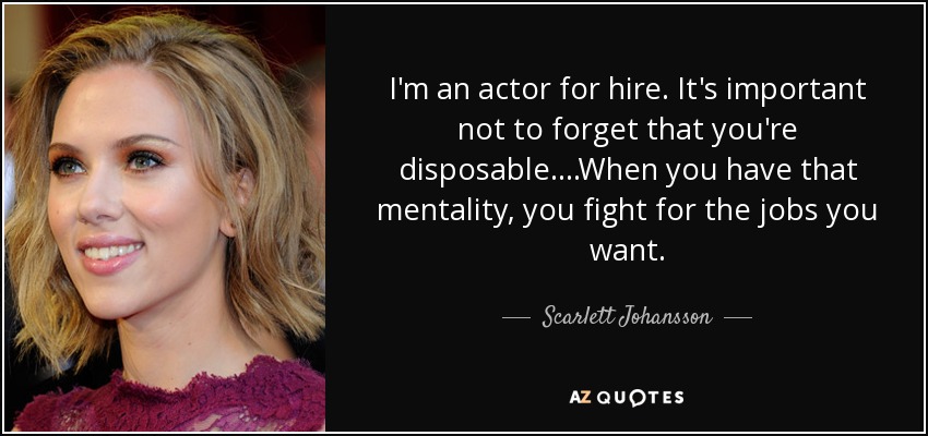 I'm an actor for hire. It's important not to forget that you're disposable....When you have that mentality, you fight for the jobs you want. - Scarlett Johansson