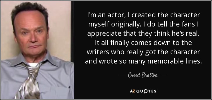 I'm an actor, I created the character myself originally. I do tell the fans I appreciate that they think he's real. It all finally comes down to the writers who really got the character and wrote so many memorable lines. - Creed Bratton