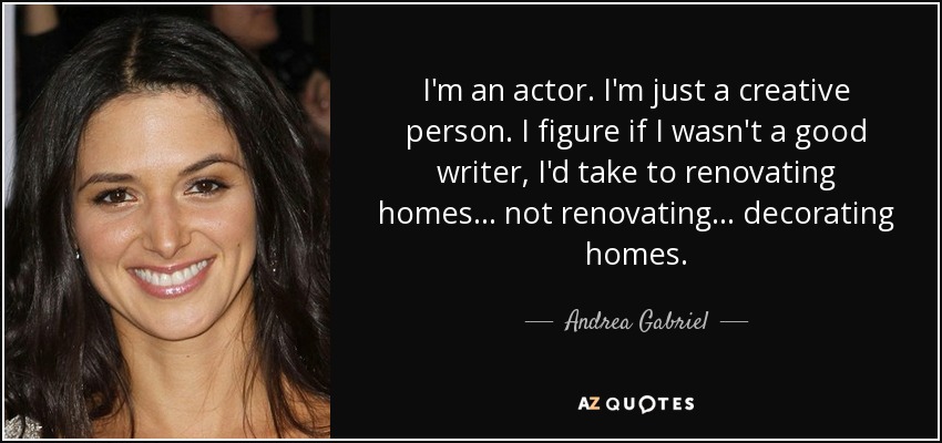 I'm an actor. I'm just a creative person. I figure if I wasn't a good writer, I'd take to renovating homes... not renovating... decorating homes. - Andrea Gabriel