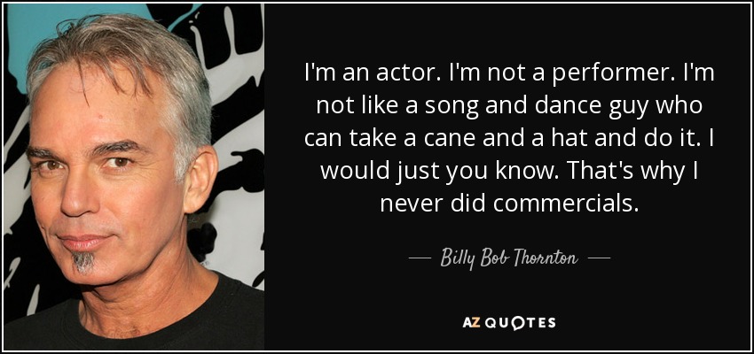 I'm an actor. I'm not a performer. I'm not like a song and dance guy who can take a cane and a hat and do it. I would just you know. That's why I never did commercials. - Billy Bob Thornton