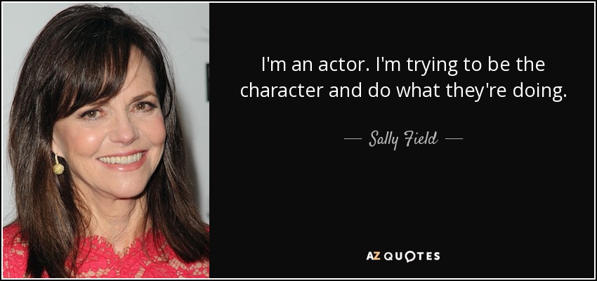 I'm an actor. I'm trying to be the character and do what they're doing. - Sally Field