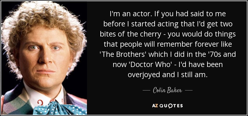 I'm an actor. If you had said to me before I started acting that I'd get two bites of the cherry - you would do things that people will remember forever like 'The Brothers' which I did in the '70s and now 'Doctor Who' - I'd have been overjoyed and I still am. - Colin Baker