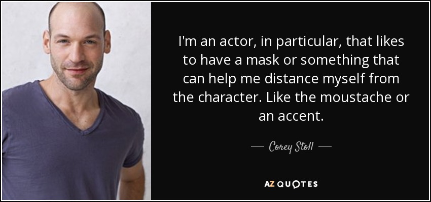 I'm an actor, in particular, that likes to have a mask or something that can help me distance myself from the character. Like the moustache or an accent. - Corey Stoll