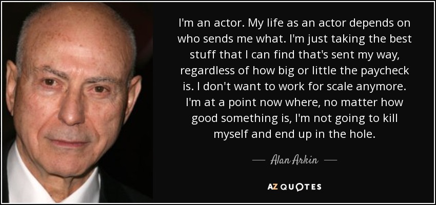 I'm an actor. My life as an actor depends on who sends me what. I'm just taking the best stuff that I can find that's sent my way, regardless of how big or little the paycheck is. I don't want to work for scale anymore. I'm at a point now where, no matter how good something is, I'm not going to kill myself and end up in the hole. - Alan Arkin