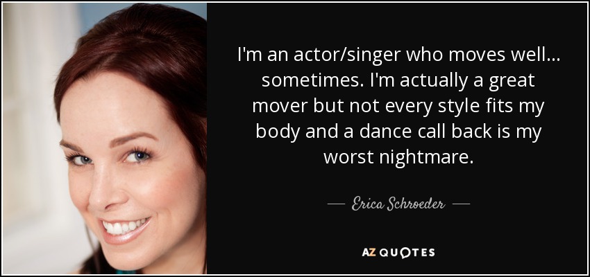 I'm an actor/singer who moves well... sometimes. I'm actually a great mover but not every style fits my body and a dance call back is my worst nightmare. - Erica Schroeder
