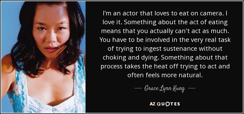 I'm an actor that loves to eat on camera. I love it. Something about the act of eating means that you actually can't act as much. You have to be involved in the very real task of trying to ingest sustenance without choking and dying. Something about that process takes the heat off trying to act and often feels more natural. - Grace Lynn Kung