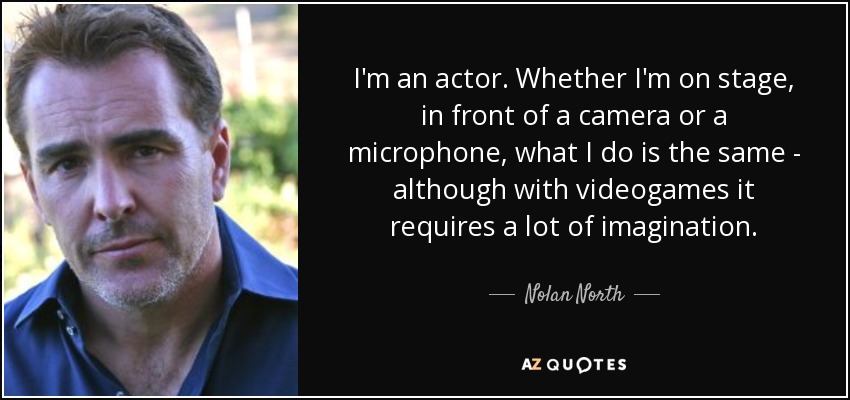 I'm an actor. Whether I'm on stage, in front of a camera or a microphone, what I do is the same - although with videogames it requires a lot of imagination. - Nolan North