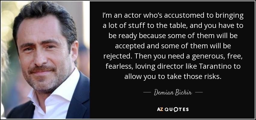 I’m an actor who’s accustomed to bringing a lot of stuff to the table, and you have to be ready because some of them will be accepted and some of them will be rejected. Then you need a generous, free, fearless, loving director like Tarantino to allow you to take those risks. - Demian Bichir