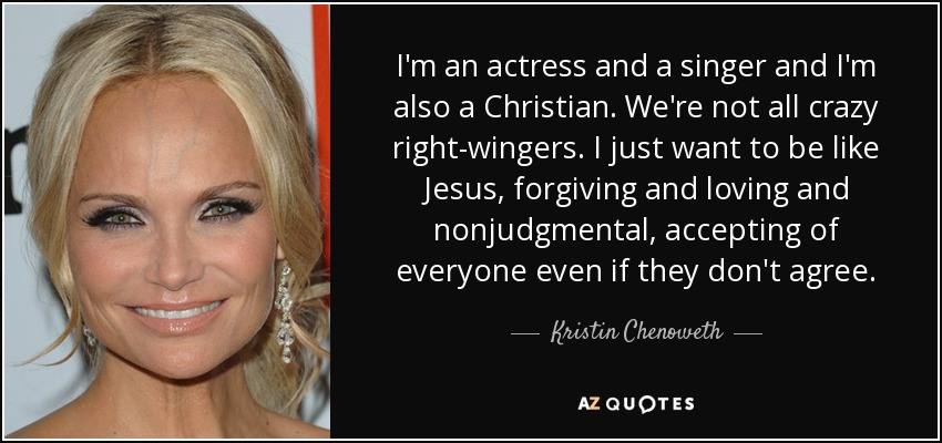 I'm an actress and a singer and I'm also a Christian. We're not all crazy right-wingers. I just want to be like Jesus, forgiving and loving and nonjudgmental, accepting of everyone even if they don't agree. - Kristin Chenoweth