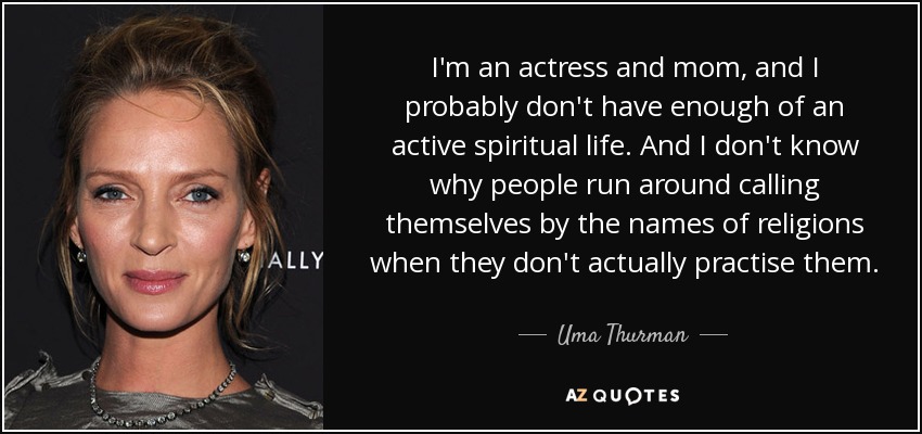 I'm an actress and mom, and I probably don't have enough of an active spiritual life. And I don't know why people run around calling themselves by the names of religions when they don't actually practise them. - Uma Thurman