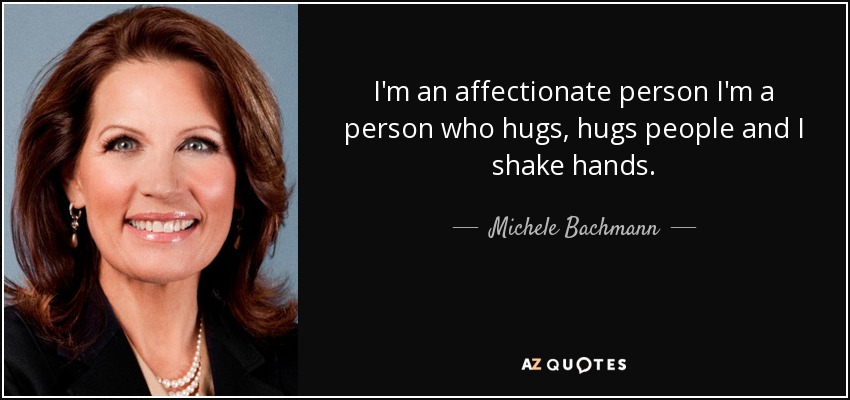 I'm an affectionate person I'm a person who hugs, hugs people and I shake hands. - Michele Bachmann
