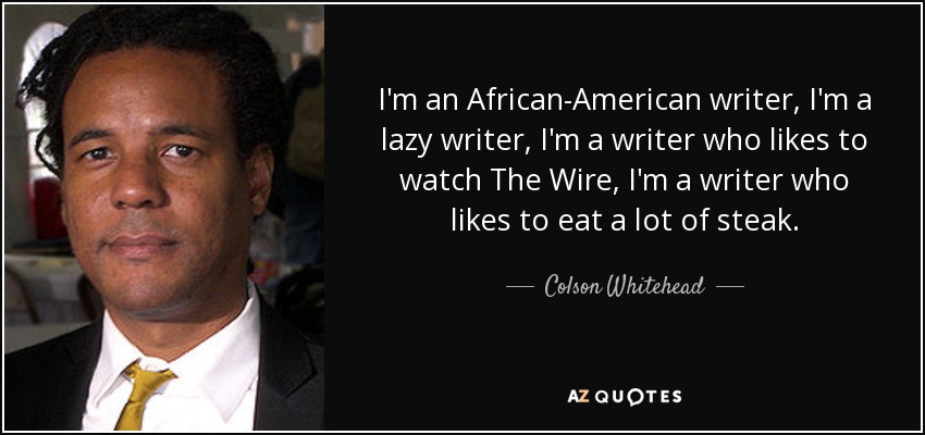 I'm an African-American writer, I'm a lazy writer, I'm a writer who likes to watch The Wire, I'm a writer who likes to eat a lot of steak. - Colson Whitehead