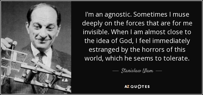 I'm an agnostic. Sometimes I muse deeply on the forces that are for me invisible. When I am almost close to the idea of God, I feel immediately estranged by the horrors of this world, which he seems to tolerate. - Stanislaw Ulam