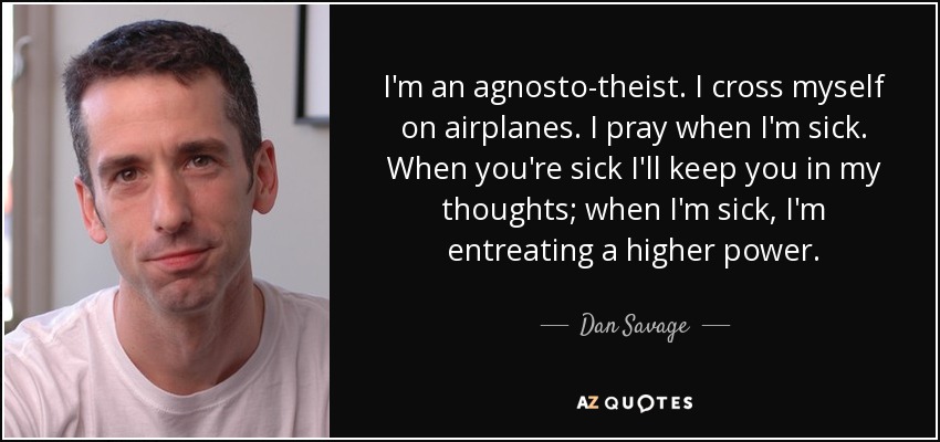 I'm an agnosto-theist. I cross myself on airplanes. I pray when I'm sick. When you're sick I'll keep you in my thoughts; when I'm sick, I'm entreating a higher power. - Dan Savage