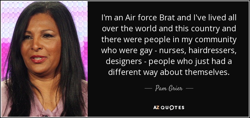 I'm an Air force Brat and I've lived all over the world and this country and there were people in my community who were gay - nurses, hairdressers, designers - people who just had a different way about themselves. - Pam Grier