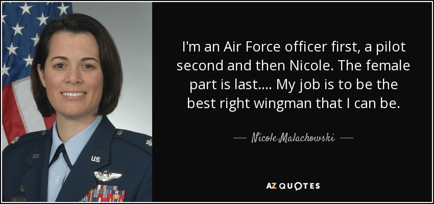 I'm an Air Force officer first, a pilot second and then Nicole. The female part is last. . . . My job is to be the best right wingman that I can be. - Nicole Malachowski