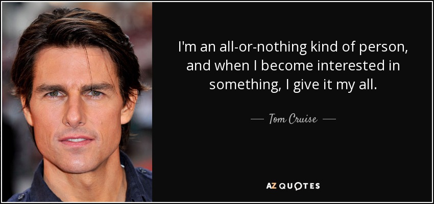 I'm an all-or-nothing kind of person, and when I become interested in something, I give it my all. - Tom Cruise