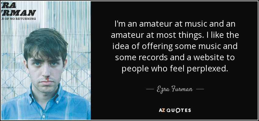 I'm an amateur at music and an amateur at most things. I like the idea of offering some music and some records and a website to people who feel perplexed. - Ezra Furman