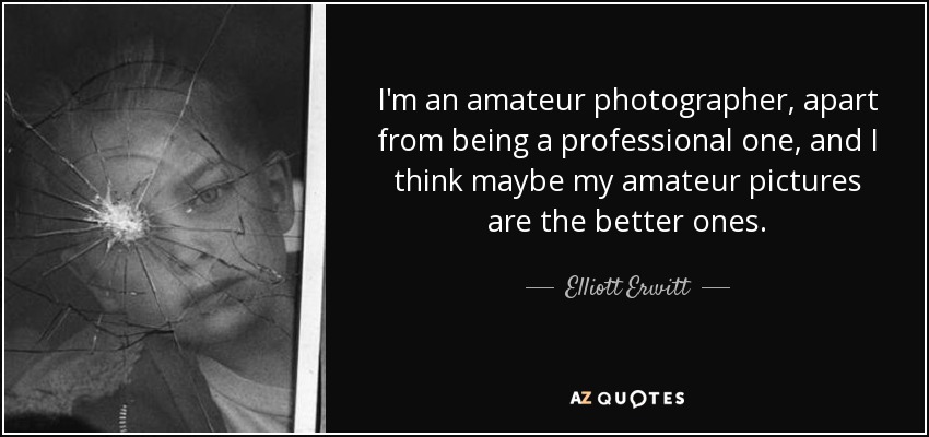 I'm an amateur photographer, apart from being a professional one, and I think maybe my amateur pictures are the better ones. - Elliott Erwitt