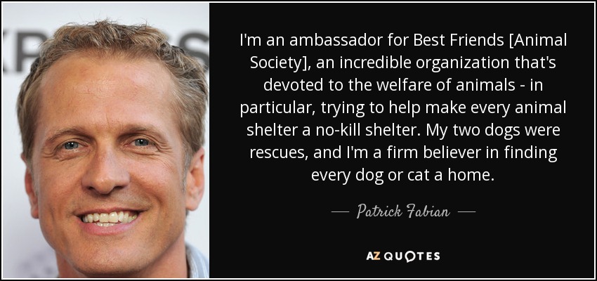 I'm an ambassador for Best Friends [Animal Society], an incredible organization that's devoted to the welfare of animals - in particular, trying to help make every animal shelter a no-kill shelter. My two dogs were rescues, and I'm a firm believer in finding every dog or cat a home. - Patrick Fabian