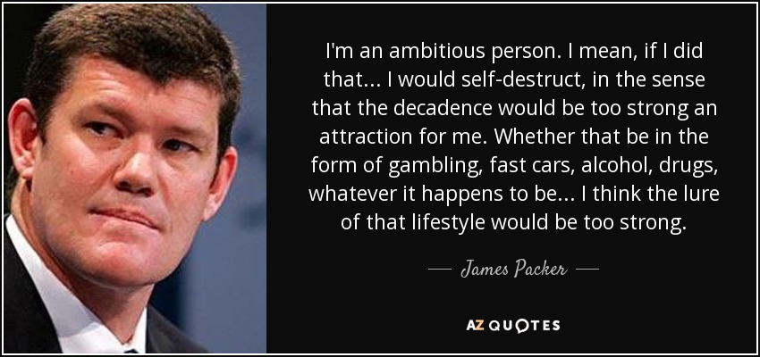 I'm an ambitious person. I mean, if I did that... I would self-destruct, in the sense that the decadence would be too strong an attraction for me. Whether that be in the form of gambling, fast cars, alcohol, drugs, whatever it happens to be... I think the lure of that lifestyle would be too strong. - James Packer