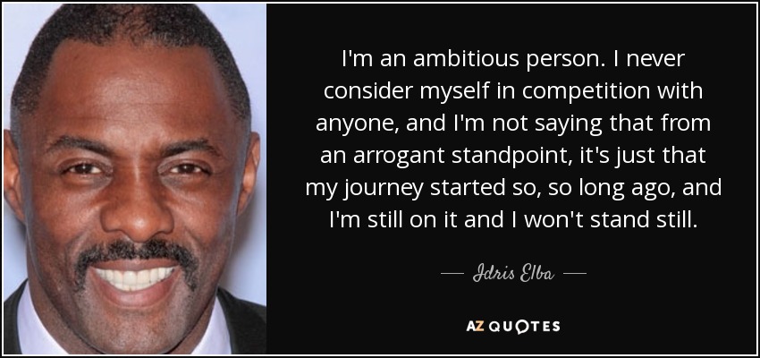 I'm an ambitious person. I never consider myself in competition with anyone, and I'm not saying that from an arrogant standpoint, it's just that my journey started so, so long ago, and I'm still on it and I won't stand still. - Idris Elba