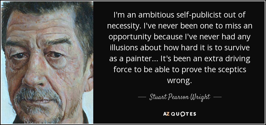 I'm an ambitious self-publicist out of necessity. I've never been one to miss an opportunity because I've never had any illusions about how hard it is to survive as a painter... It's been an extra driving force to be able to prove the sceptics wrong. - Stuart Pearson Wright